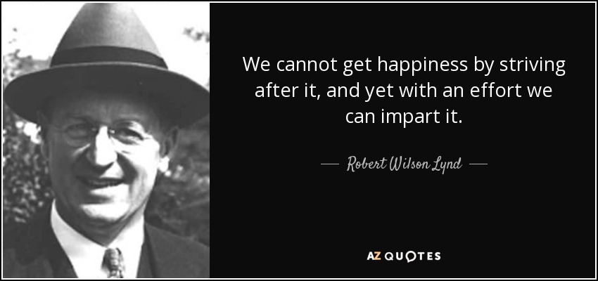 We cannot get happiness by striving after it, and yet with an effort we can impart it. - Robert Wilson Lynd
