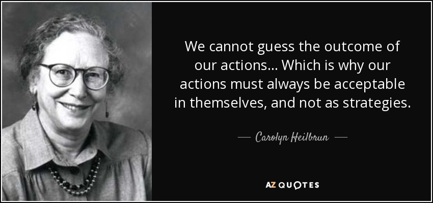 We cannot guess the outcome of our actions... Which is why our actions must always be acceptable in themselves, and not as strategies. - Carolyn Heilbrun