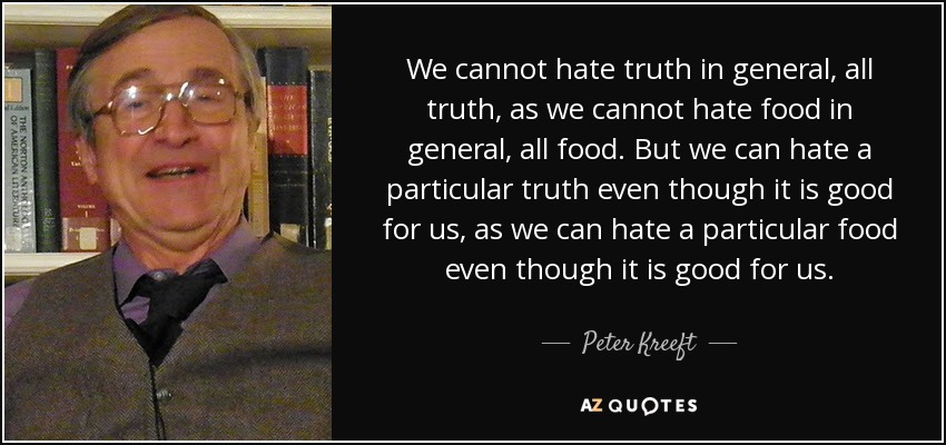 We cannot hate truth in general, all truth, as we cannot hate food in general, all food. But we can hate a particular truth even though it is good for us, as we can hate a particular food even though it is good for us. - Peter Kreeft