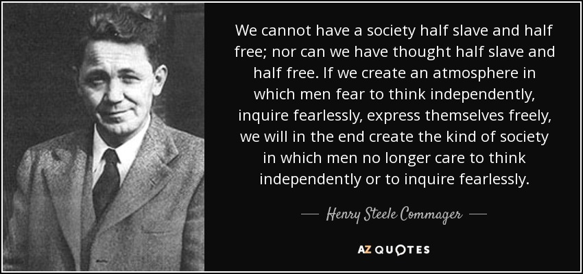 We cannot have a society half slave and half free; nor can we have thought half slave and half free. If we create an atmosphere in which men fear to think independently, inquire fearlessly, express themselves freely, we will in the end create the kind of society in which men no longer care to think independently or to inquire fearlessly. - Henry Steele Commager