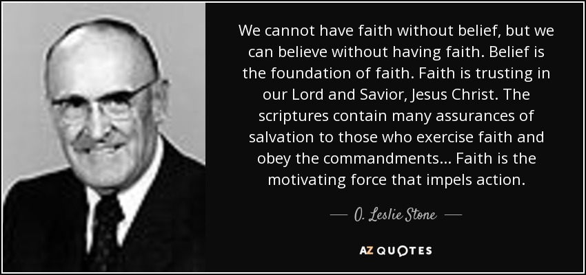 We cannot have faith without belief, but we can believe without having faith. Belief is the foundation of faith. Faith is trusting in our Lord and Savior, Jesus Christ. The scriptures contain many assurances of salvation to those who exercise faith and obey the commandments... Faith is the motivating force that impels action. - O. Leslie Stone