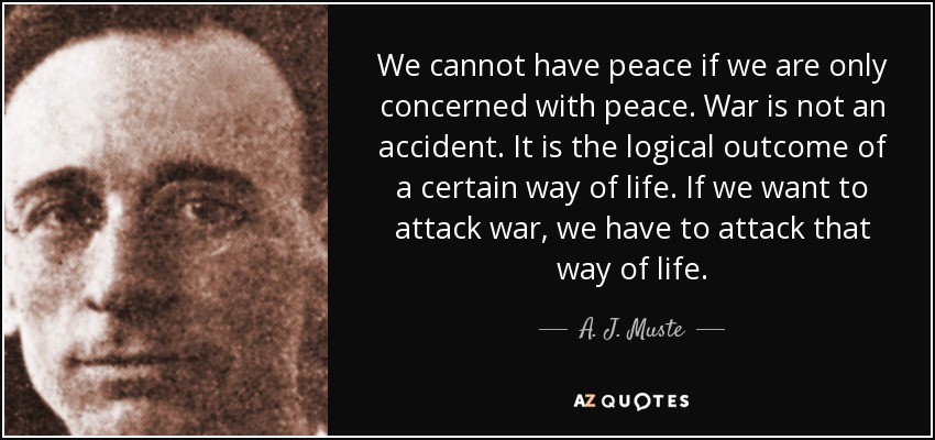 We cannot have peace if we are only concerned with peace. War is not an accident. It is the logical outcome of a certain way of life. If we want to attack war, we have to attack that way of life. - A. J. Muste