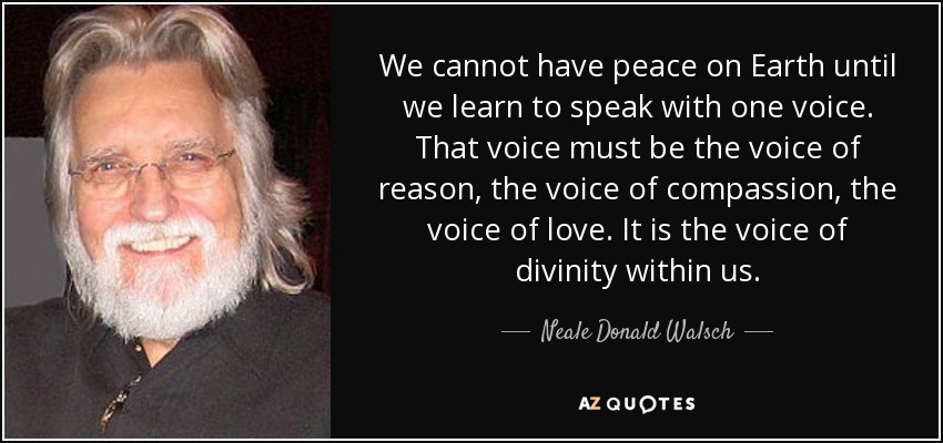 We cannot have peace on Earth until we learn to speak with one voice. That voice must be the voice of reason, the voice of compassion, the voice of love. It is the voice of divinity within us. - Neale Donald Walsch