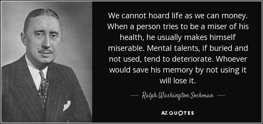 We cannot hoard life as we can money. When a person tries to be a miser of his health, he usually makes himself miserable. Mental talents, if buried and not used, tend to deteriorate. Whoever would save his memory by not using it will lose it. - Ralph Washington Sockman