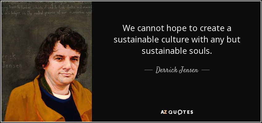 We cannot hope to create a sustainable culture with any but sustainable souls. - Derrick Jensen