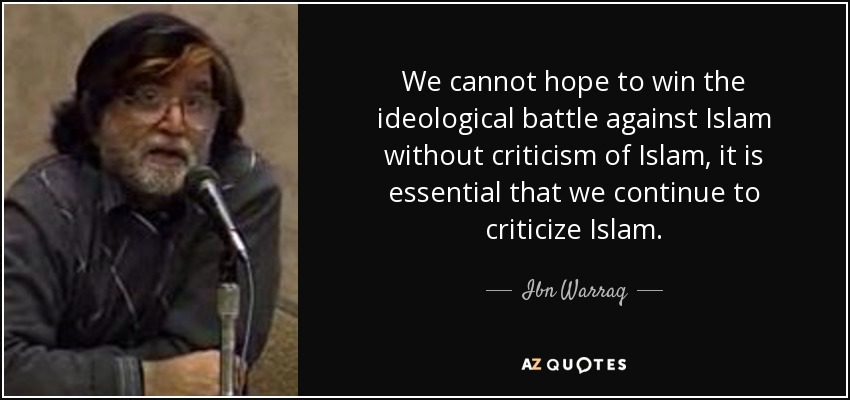 We cannot hope to win the ideological battle against Islam without criticism of Islam, it is essential that we continue to criticize Islam. - Ibn Warraq