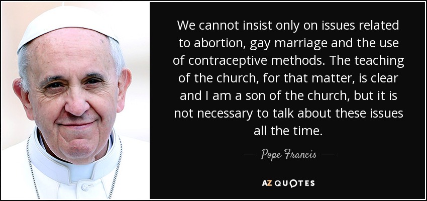 We cannot insist only on issues related to abortion, gay marriage and the use of contraceptive methods. The teaching of the church, for that matter, is clear and I am a son of the church, but it is not necessary to talk about these issues all the time. - Pope Francis