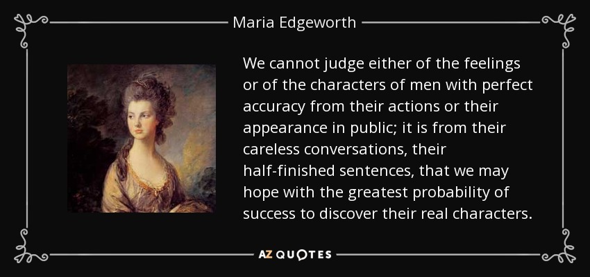 We cannot judge either of the feelings or of the characters of men with perfect accuracy from their actions or their appearance in public; it is from their careless conversations, their half-finished sentences, that we may hope with the greatest probability of success to discover their real characters. - Maria Edgeworth