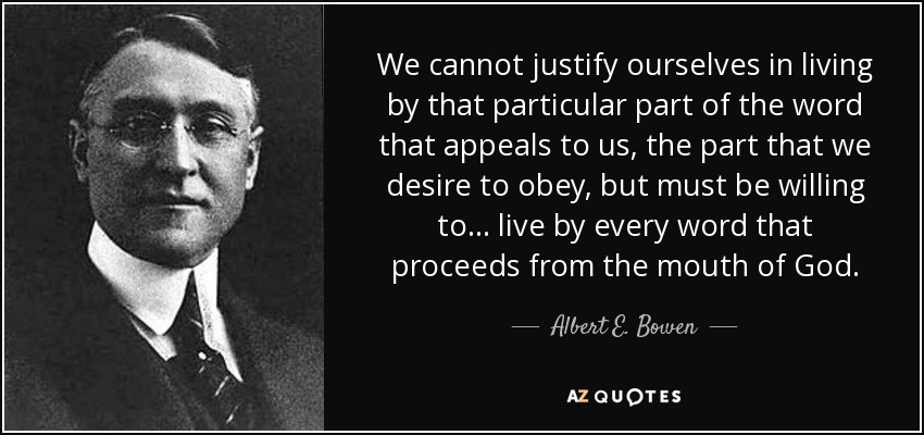 We cannot justify ourselves in living by that particular part of the word that appeals to us, the part that we desire to obey, but must be willing to. . . live by every word that proceeds from the mouth of God. - Albert E. Bowen