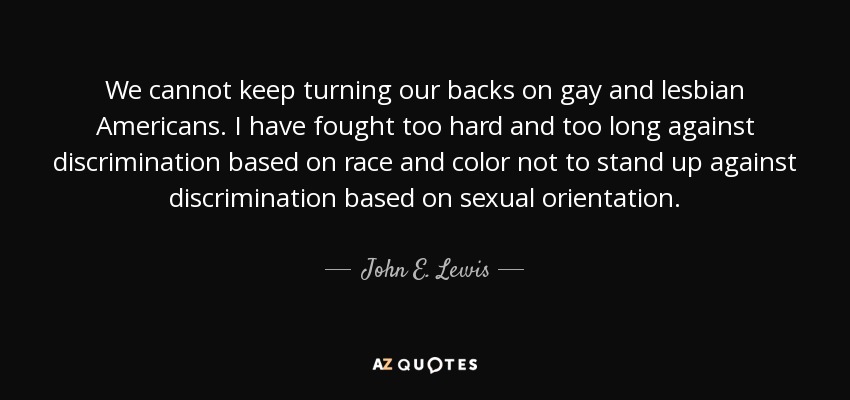 We cannot keep turning our backs on gay and lesbian Americans. I have fought too hard and too long against discrimination based on race and color not to stand up against discrimination based on sexual orientation. - John E. Lewis