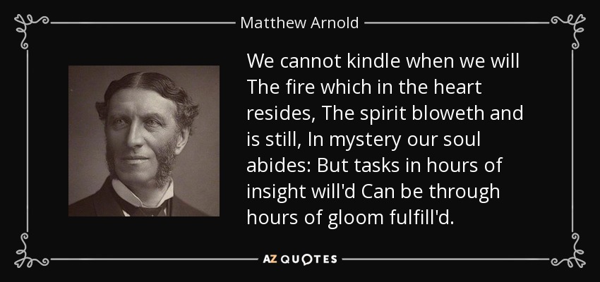 We cannot kindle when we will The fire which in the heart resides, The spirit bloweth and is still, In mystery our soul abides: But tasks in hours of insight will'd Can be through hours of gloom fulfill'd. - Matthew Arnold