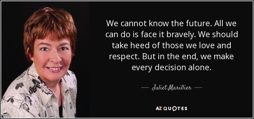 We cannot know the future. All we can do is face it bravely. We should take heed of those we love and respect. But in the end, we make every decision alone. - Juliet Marillier