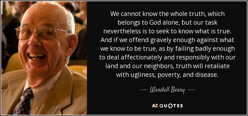 We cannot know the whole truth, which belongs to God alone, but our task nevertheless is to seek to know what is true. And if we offend gravely enough against what we know to be true, as by failing badly enough to deal affectionately and responsibly with our land and our neighbors, truth will retaliate with ugliness, poverty, and disease. - Wendell Berry