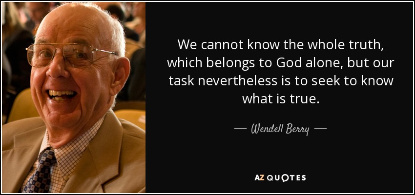 We cannot know the whole truth, which belongs to God alone, but our task nevertheless is to seek to know what is true. - Wendell Berry