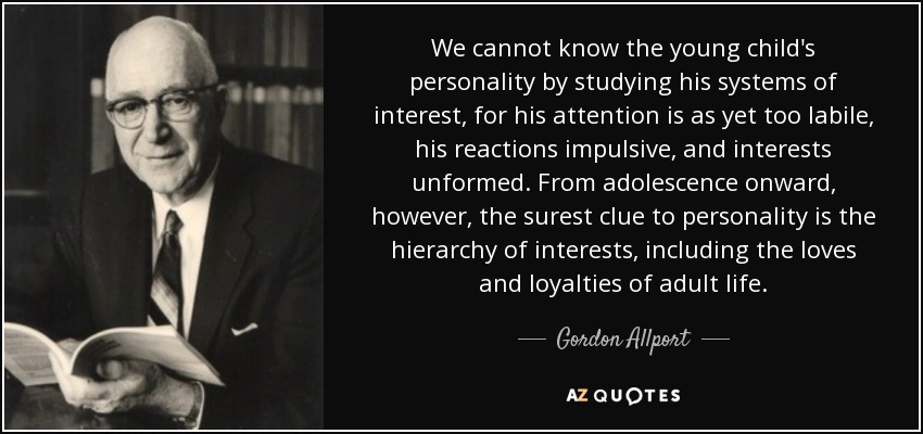 We cannot know the young child's personality by studying his systems of interest, for his attention is as yet too labile, his reactions impulsive, and interests unformed. From adolescence onward, however, the surest clue to personality is the hierarchy of interests, including the loves and loyalties of adult life. - Gordon Allport