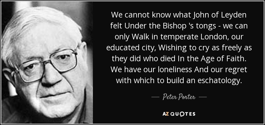 We cannot know what John of Leyden felt Under the Bishop 's tongs - we can only Walk in temperate London, our educated city, Wishing to cry as freely as they did who died In the Age of Faith. We have our loneliness And our regret with which to build an eschatology. - Peter Porter