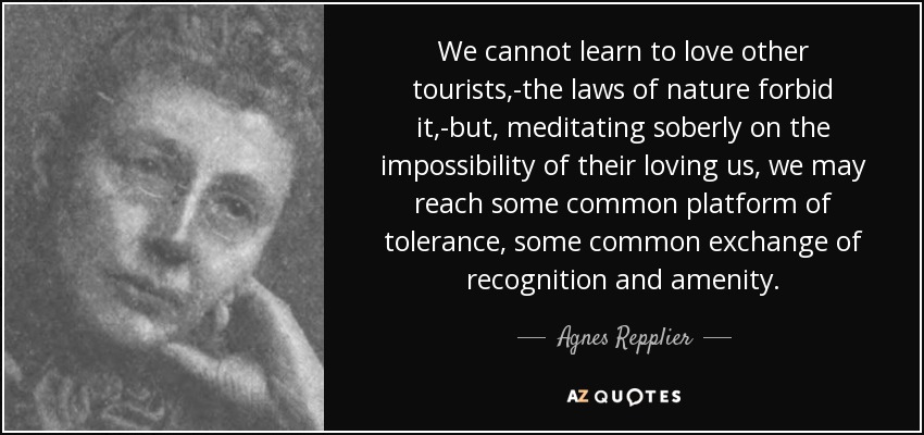 We cannot learn to love other tourists,-the laws of nature forbid it,-but, meditating soberly on the impossibility of their loving us, we may reach some common platform of tolerance, some common exchange of recognition and amenity. - Agnes Repplier