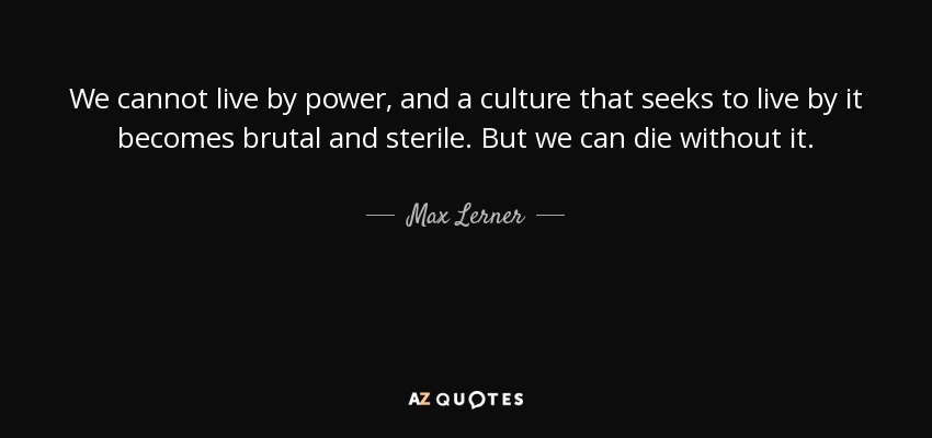 We cannot live by power, and a culture that seeks to live by it becomes brutal and sterile. But we can die without it. - Max Lerner