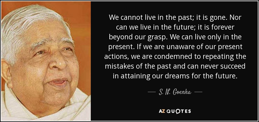 We cannot live in the past; it is gone. Nor can we live in the future; it is forever beyond our grasp. We can live only in the present. If we are unaware of our present actions, we are condemned to repeating the mistakes of the past and can never succeed in attaining our dreams for the future. - S. N. Goenka