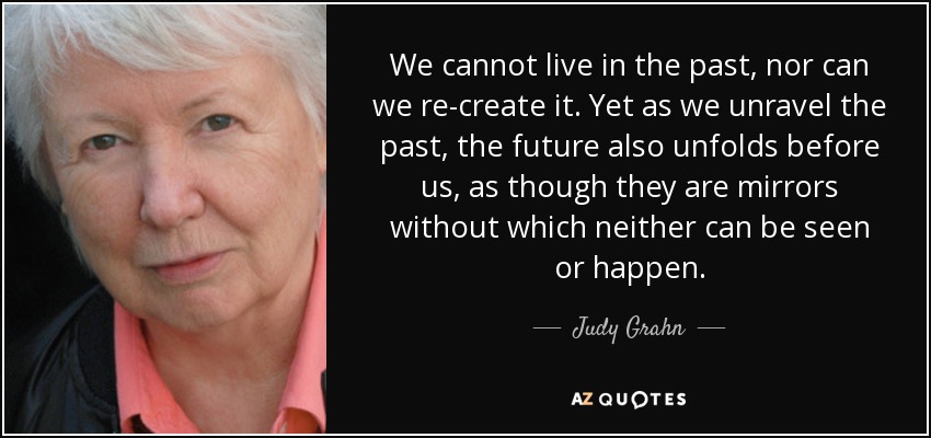 We cannot live in the past, nor can we re-create it. Yet as we unravel the past, the future also unfolds before us, as though they are mirrors without which neither can be seen or happen. - Judy Grahn