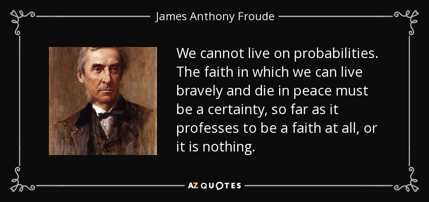 We cannot live on probabilities. The faith in which we can live bravely and die in peace must be a certainty, so far as it professes to be a faith at all, or it is nothing. - James Anthony Froude