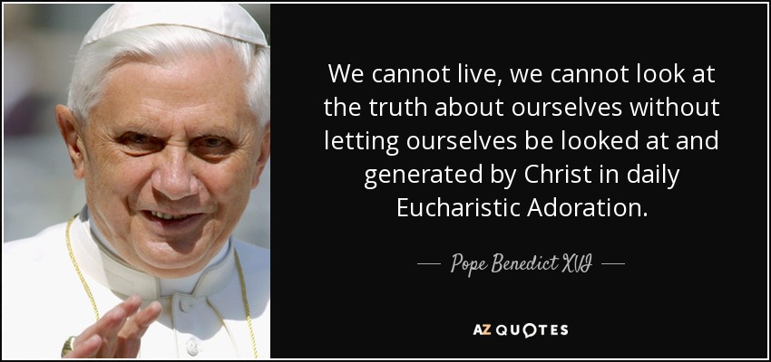 We cannot live, we cannot look at the truth about ourselves without letting ourselves be looked at and generated by Christ in daily Eucharistic Adoration. - Pope Benedict XVI