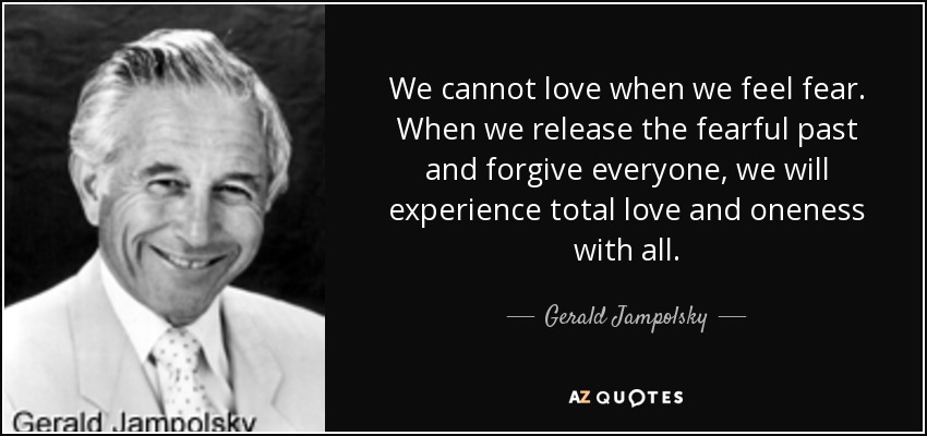 We cannot love when we feel fear. When we release the fearful past and forgive everyone, we will experience total love and oneness with all. - Gerald Jampolsky