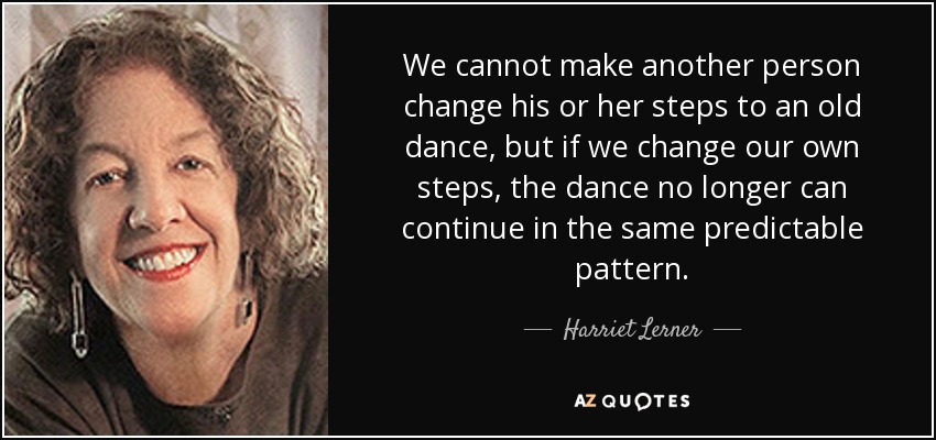 We cannot make another person change his or her steps to an old dance, but if we change our own steps, the dance no longer can continue in the same predictable pattern. - Harriet Lerner