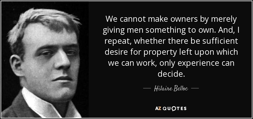 We cannot make owners by merely giving men something to own. And, I repeat, whether there be sufficient desire for property left upon which we can work, only experience can decide. - Hilaire Belloc