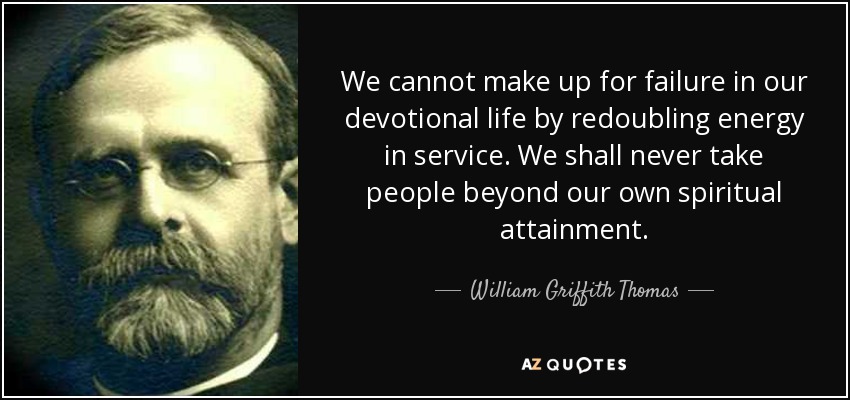 We cannot make up for failure in our devotional life by redoubling energy in service. We shall never take people beyond our own spiritual attainment. - William Griffith Thomas