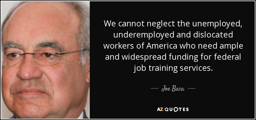 We cannot neglect the unemployed, underemployed and dislocated workers of America who need ample and widespread funding for federal job training services. - Joe Baca