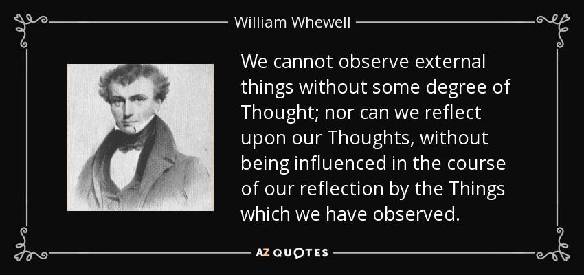 We cannot observe external things without some degree of Thought; nor can we reflect upon our Thoughts, without being influenced in the course of our reflection by the Things which we have observed. - William Whewell