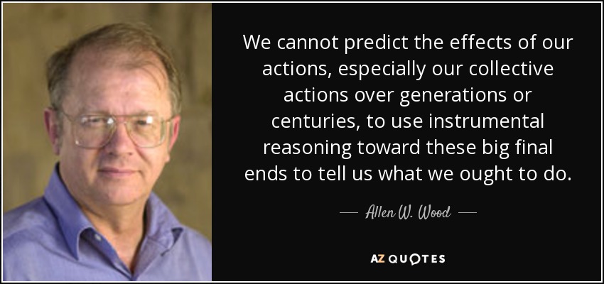 We cannot predict the effects of our actions, especially our collective actions over generations or centuries, to use instrumental reasoning toward these big final ends to tell us what we ought to do. - Allen W. Wood