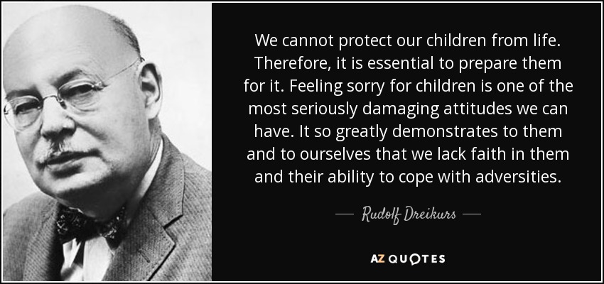 We cannot protect our children from life. Therefore, it is essential to prepare them for it. Feeling sorry for children is one of the most seriously damaging attitudes we can have. It so greatly demonstrates to them and to ourselves that we lack faith in them and their ability to cope with adversities. - Rudolf Dreikurs