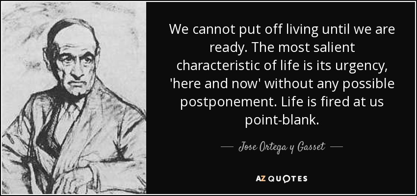 We cannot put off living until we are ready. The most salient characteristic of life is its urgency, 'here and now' without any possible postponement. Life is fired at us point-blank. - Jose Ortega y Gasset