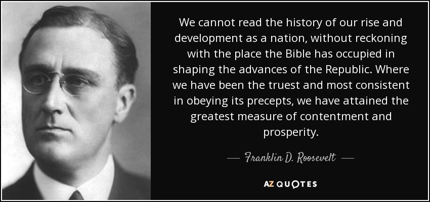 We cannot read the history of our rise and development as a nation, without reckoning with the place the Bible has occupied in shaping the advances of the Republic. Where we have been the truest and most consistent in obeying its precepts, we have attained the greatest measure of contentment and prosperity. - Franklin D. Roosevelt