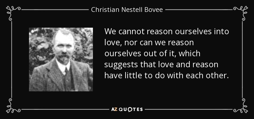 We cannot reason ourselves into love, nor can we reason ourselves out of it, which suggests that love and reason have little to do with each other. - Christian Nestell Bovee