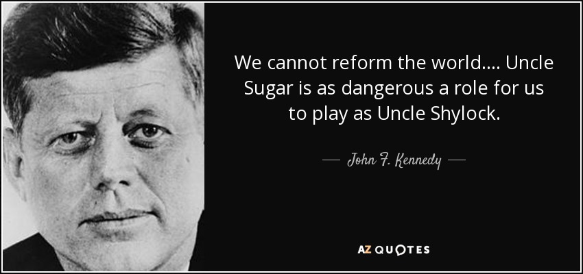 We cannot reform the world.... Uncle Sugar is as dangerous a role for us to play as Uncle Shylock. - John F. Kennedy