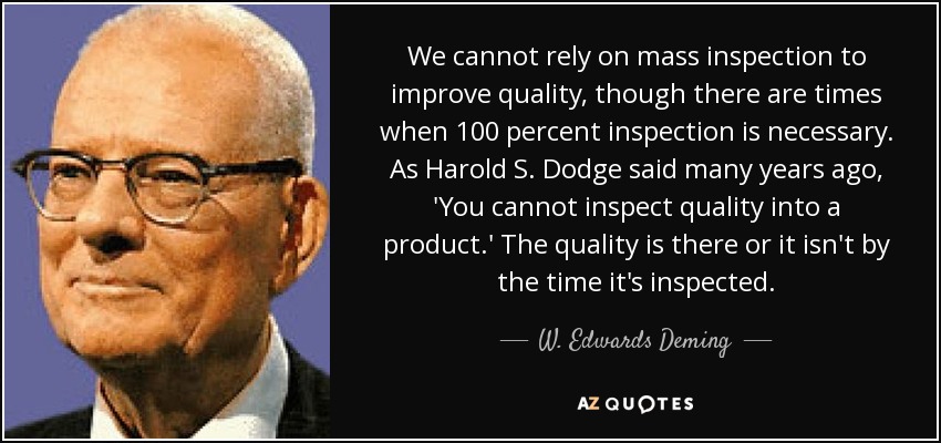 We cannot rely on mass inspection to improve quality, though there are times when 100 percent inspection is necessary. As Harold S. Dodge said many years ago, 'You cannot inspect quality into a product.' The quality is there or it isn't by the time it's inspected. - W. Edwards Deming