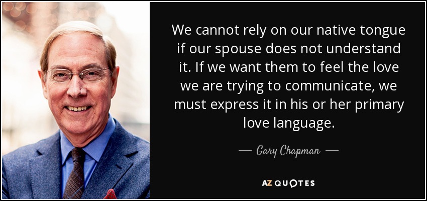 We cannot rely on our native tongue if our spouse does not understand it. If we want them to feel the love we are trying to communicate, we must express it in his or her primary love language. - Gary Chapman
