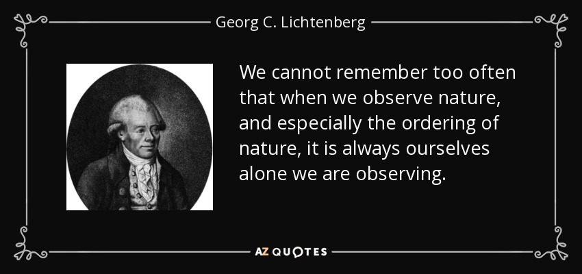 We cannot remember too often that when we observe nature, and especially the ordering of nature, it is always ourselves alone we are observing. - Georg C. Lichtenberg