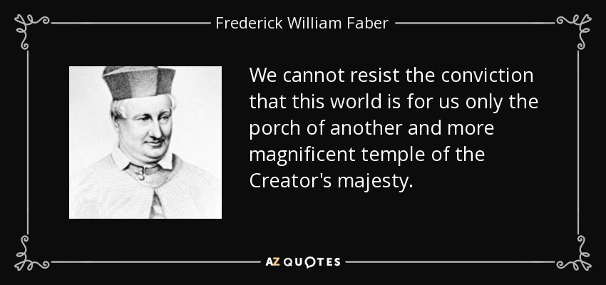 We cannot resist the conviction that this world is for us only the porch of another and more magnificent temple of the Creator's majesty. - Frederick William Faber