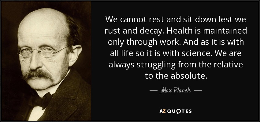 We cannot rest and sit down lest we rust and decay. Health is maintained only through work. And as it is with all life so it is with science. We are always struggling from the relative to the absolute. - Max Planck