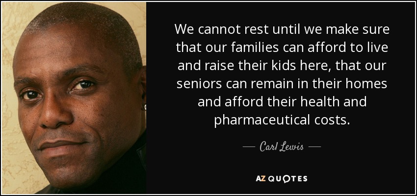 We cannot rest until we make sure that our families can afford to live and raise their kids here, that our seniors can remain in their homes and afford their health and pharmaceutical costs. - Carl Lewis