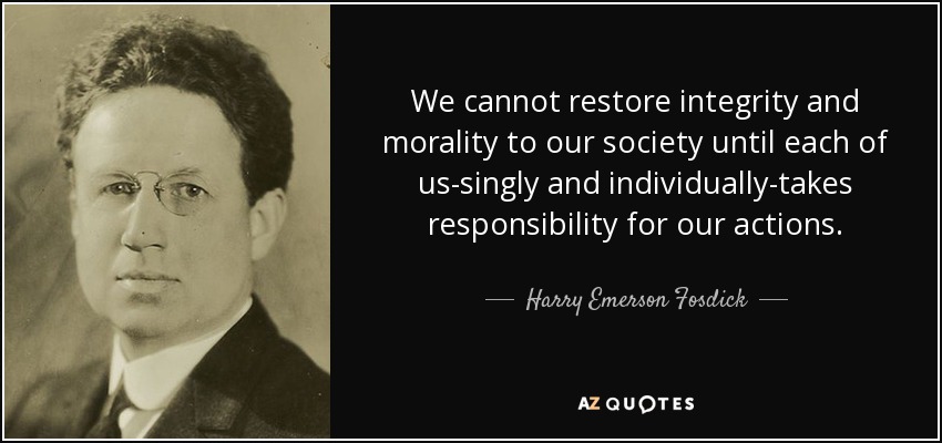 We cannot restore integrity and morality to our society until each of us-singly and individually-takes responsibility for our actions. - Harry Emerson Fosdick