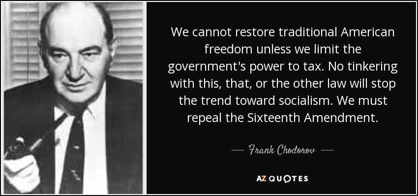 We cannot restore traditional American freedom unless we limit the government's power to tax. No tinkering with this, that, or the other law will stop the trend toward socialism. We must repeal the Sixteenth Amendment. - Frank Chodorov