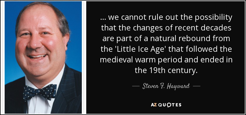 ... we cannot rule out the possibility that the changes of recent decades are part of a natural rebound from the 'Little Ice Age' that followed the medieval warm period and ended in the 19th century. - Steven F. Hayward
