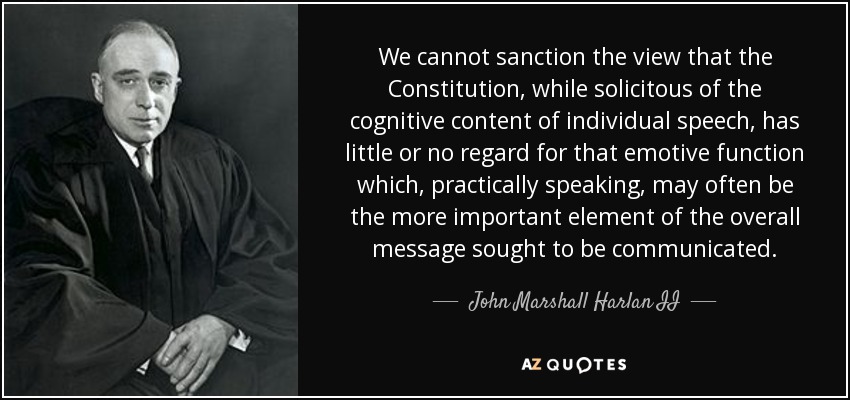 We cannot sanction the view that the Constitution, while solicitous of the cognitive content of individual speech, has little or no regard for that emotive function which, practically speaking, may often be the more important element of the overall message sought to be communicated. - John Marshall Harlan II