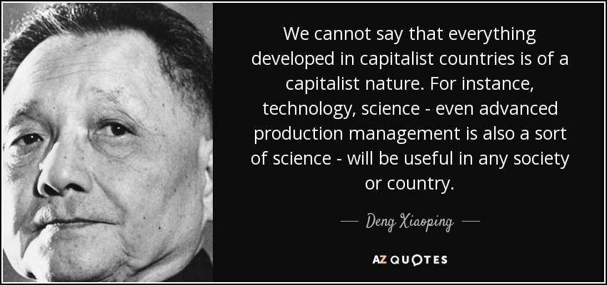 We cannot say that everything developed in capitalist countries is of a capitalist nature. For instance, technology, science - even advanced production management is also a sort of science - will be useful in any society or country. - Deng Xiaoping