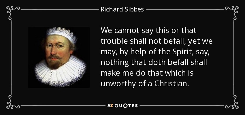 We cannot say this or that trouble shall not befall, yet we may, by help of the Spirit, say, nothing that doth befall shall make me do that which is unworthy of a Christian. - Richard Sibbes